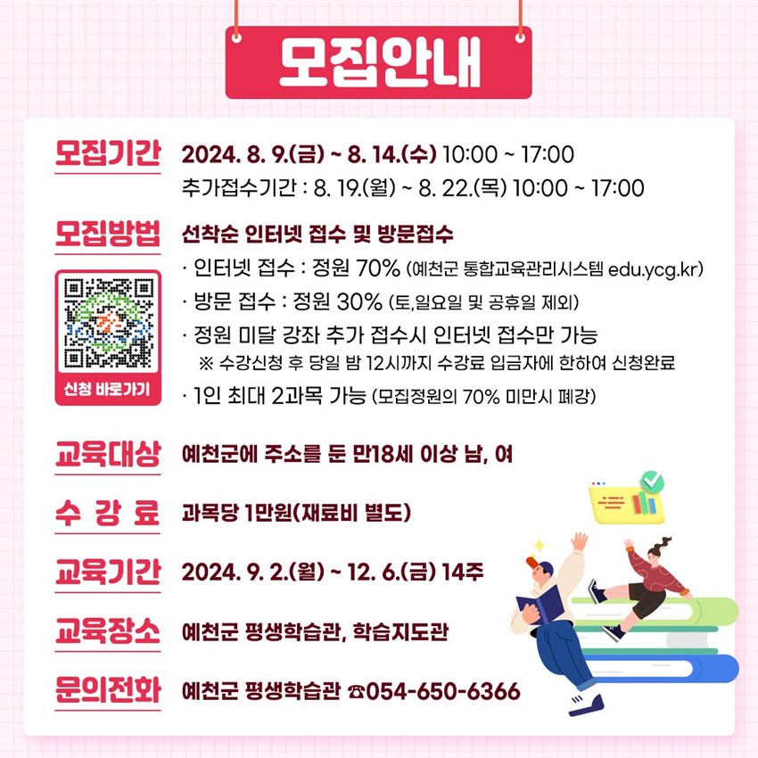 모집안내 모집기간 : 2024. 8. 9.(금) ~ 8. 14.(수) 10:00 ~ 17:00 추가접수기간 : 8. 19.(월) ~ 8. 22.(목) 10:00 ~ 17:00 모집방법 : 선착순 인터넷 접수 및 방문접수 - 인터넷 접수 : 정원 70%(예천군 통합교육관리시스템 edu.ycg.kr) - 방문 접수 : 정원 30%(토, 일요일 및 공휴일 제외) - 정원 미달 강좌 추가 접수시 인터넷 접수만 가능 ※ 수강신청 후 당일 밤 12시까지 수강료 입금자에 한하여 신청완료 - 1인 최대 2과목 가능(모집정원의 70% 미만시 폐강) 교육대상 : 예천군에 주소를 둔 만 18세 이상 남, 여 수강료 : 과목당 1만원(재료비 별도) 교육기간 : 2024. 9. 2.(월) ~ 12. 6.(금) 14주 교육장소 : 예천군 평생학습관, 학습지도관 문의전화 : 예천군 평생학습관 ☎ 054-650-6366